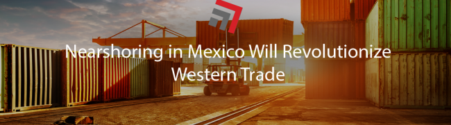 Nearshoring in Mexico Will Revolutionize Western Trade